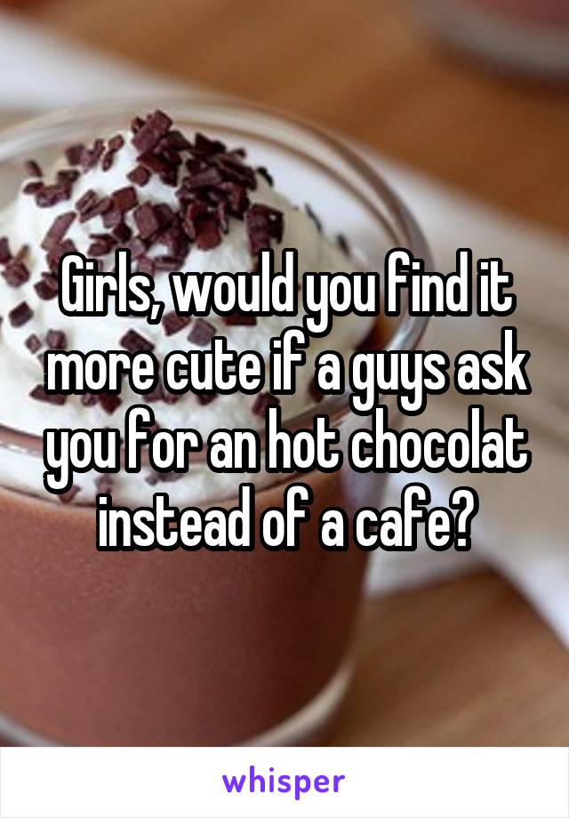 Girls, would you find it more cute if a guys ask you for an hot chocolat instead of a cafe?