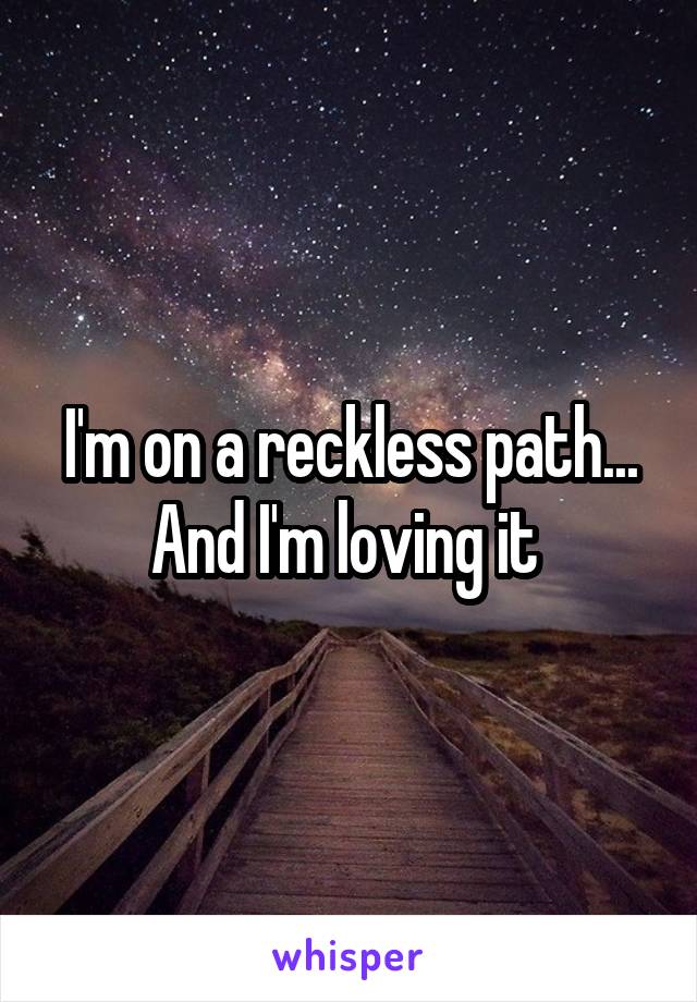 I'm on a reckless path... And I'm loving it 