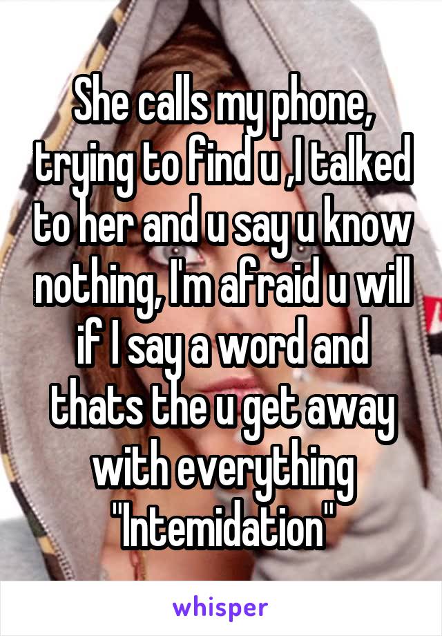 She calls my phone, trying to find u ,I talked to her and u say u know nothing, I'm afraid u will if I say a word and thats the u get away with everything "Intemidation"