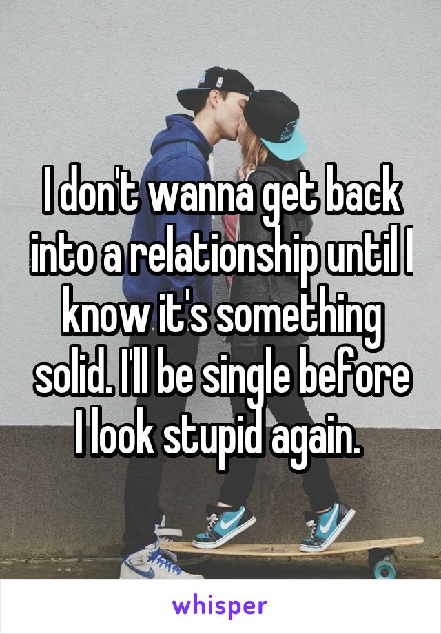 I don't wanna get back into a relationship until I know it's something solid. I'll be single before I look stupid again. 