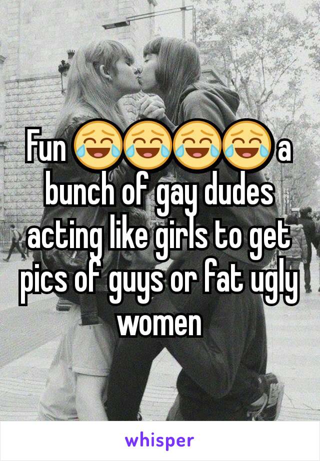 Fun 😂😂😂😂 a bunch of gay dudes acting like girls to get pics of guys or fat ugly women