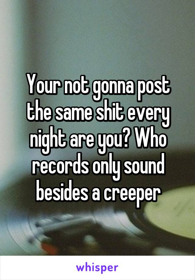 Your not gonna post the same shit every night are you? Who records only sound besides a creeper