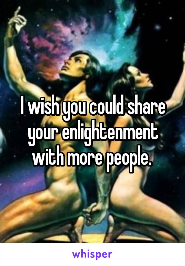 I wish you could share your enlightenment with more people. 