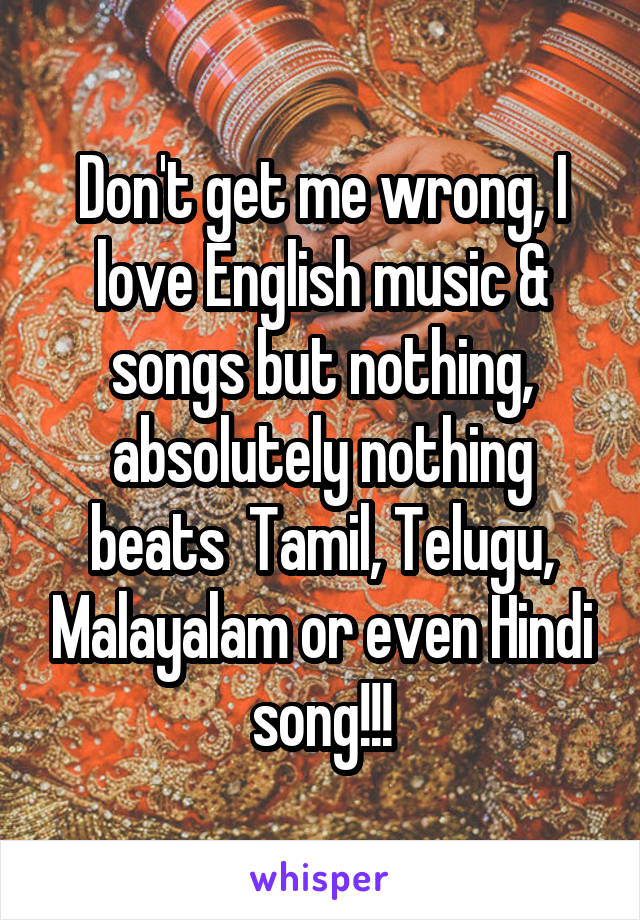 Don't get me wrong, I love English music & songs but nothing, absolutely nothing beats  Tamil, Telugu, Malayalam or even Hindi song!!!