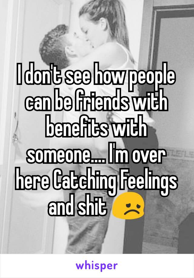 I don't see how people can be friends with benefits with someone.... I'm over here Catching Feelings and shit 😞