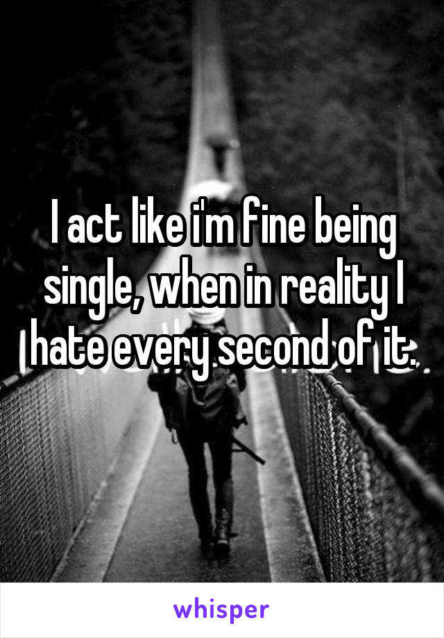 I act like i'm fine being single, when in reality I hate every second of it. 