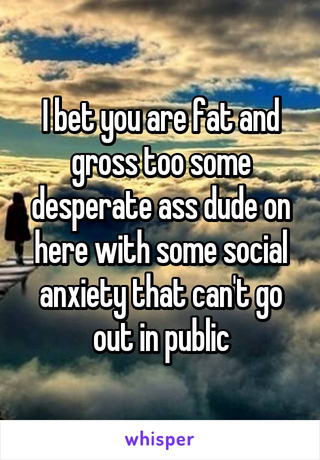 I bet you are fat and gross too some desperate ass dude on here with some social anxiety that can't go out in public