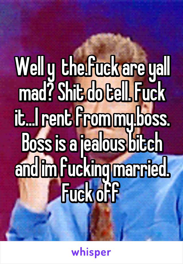 Well y  the.fuck are yall mad? Shit do tell. Fuck it...I rent from my.boss. Boss is a jealous bitch and im fucking married. Fuck off 
