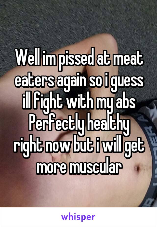 Well im pissed at meat eaters again so i guess ill fight with my abs
Perfectly healthy right now but i will get more muscular