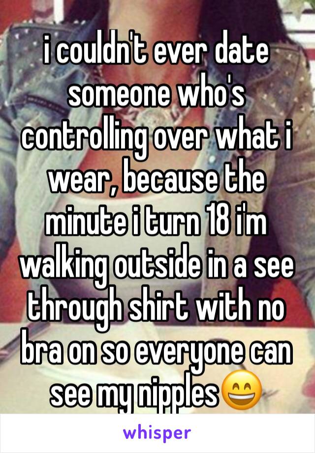 i couldn't ever date someone who's controlling over what i wear, because the minute i turn 18 i'm walking outside in a see through shirt with no bra on so everyone can see my nipples😄
