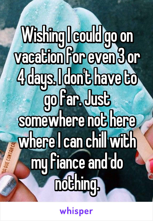 Wishing I could go on vacation for even 3 or 4 days. I don't have to go far. Just somewhere not here where I can chill with my fiance and do nothing.
