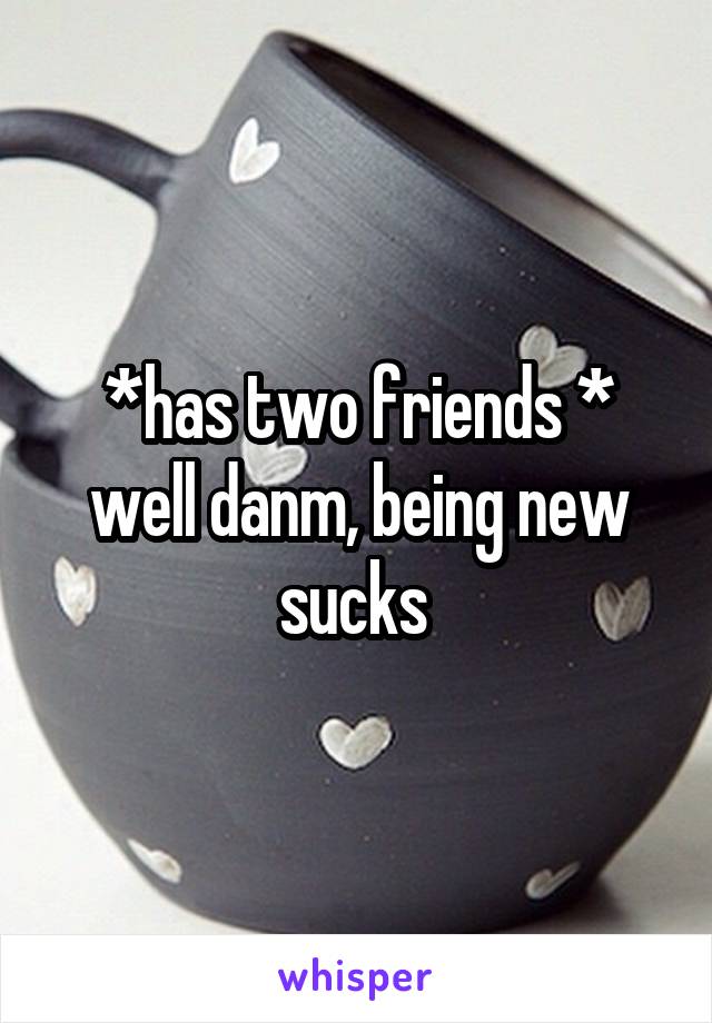 *has two friends * well danm, being new sucks 