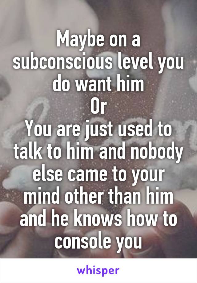 Maybe on a subconscious level you do want him
Or
You are just used to talk to him and nobody else came to your mind other than him and he knows how to console you