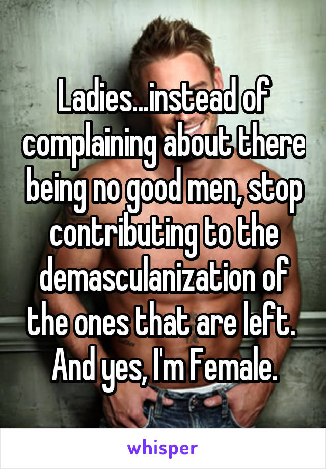 Ladies...instead of complaining about there being no good men, stop contributing to the demasculanization of the ones that are left. 
And yes, I'm Female.