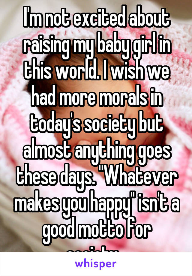 I'm not excited about raising my baby girl in this world. I wish we had more morals in today's society but almost anything goes these days. "Whatever makes you happy" isn't a good motto for society...