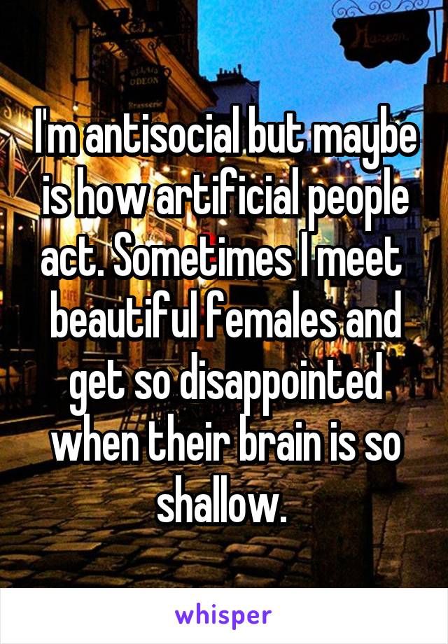 I'm antisocial but maybe is how artificial people act. Sometimes I meet  beautiful females and get so disappointed when their brain is so shallow. 
