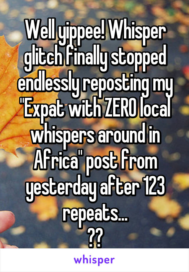 Well yippee! Whisper glitch finally stopped endlessly reposting my "Expat with ZERO local whispers around in Africa" post from yesterday after 123 repeats...
😂😂