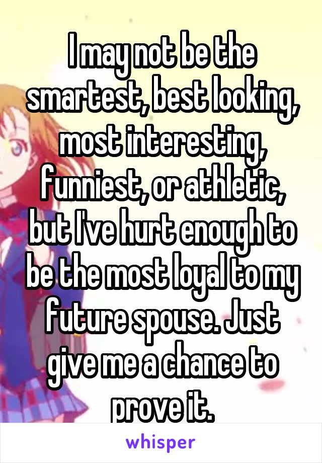 I may not be the smartest, best looking, most interesting, funniest, or athletic, but I've hurt enough to be the most loyal to my future spouse. Just give me a chance to prove it.