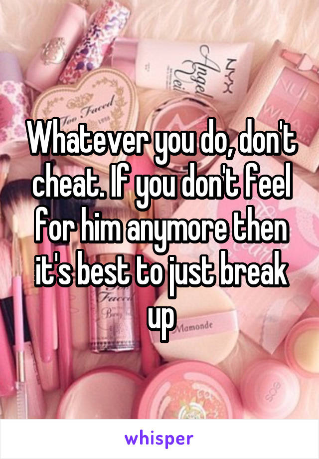 Whatever you do, don't cheat. If you don't feel for him anymore then it's best to just break up