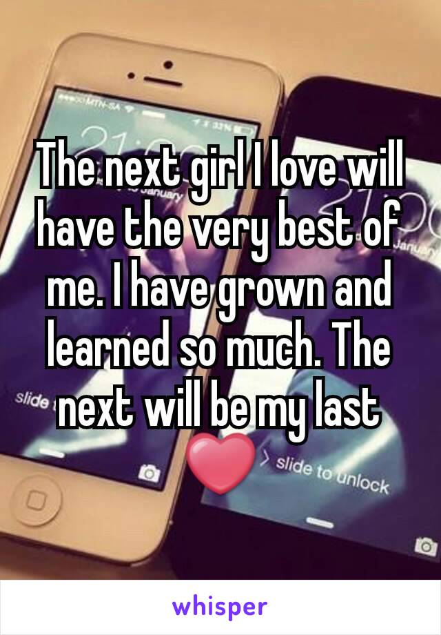 The next girl I love will have the very best of me. I have grown and learned so much. The next will be my last ❤