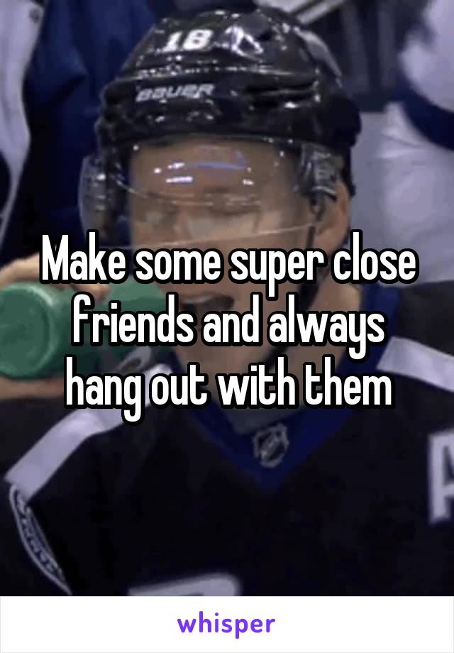 Make some super close friends and always hang out with them