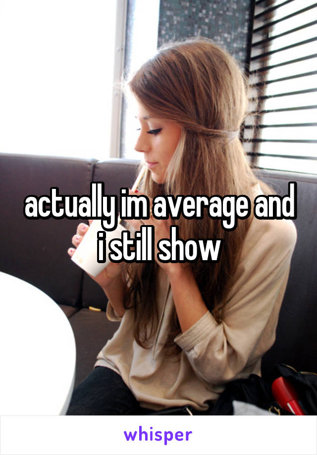 actually im average and i still show