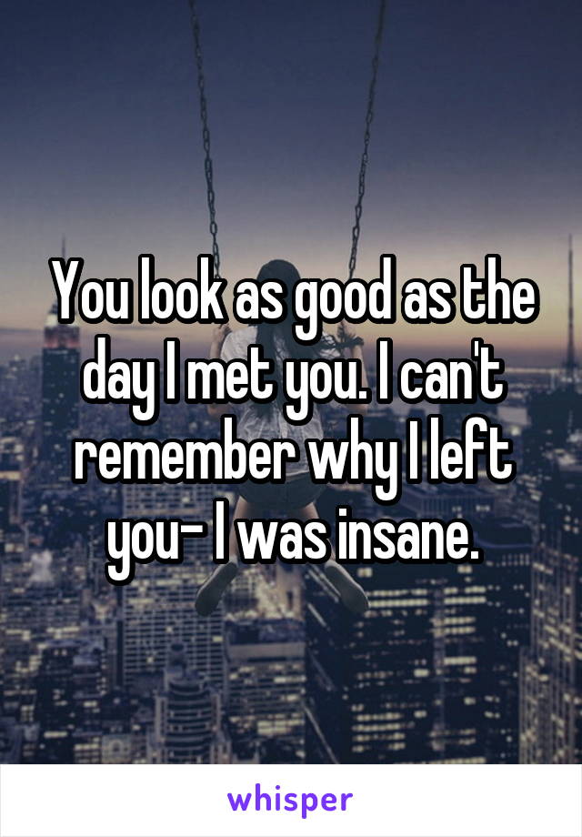 You look as good as the day I met you. I can't remember why I left you- I was insane.