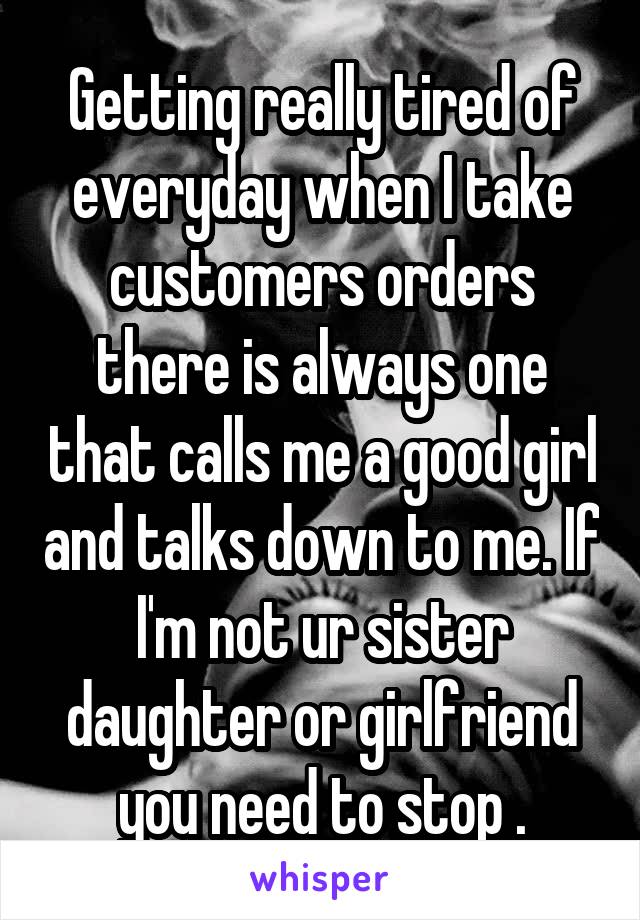 Getting really tired of everyday when I take customers orders there is always one that calls me a good girl and talks down to me. If I'm not ur sister daughter or girlfriend you need to stop .