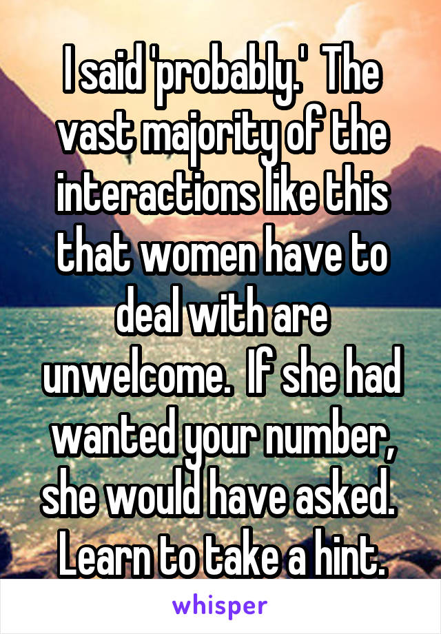 I said 'probably.'  The vast majority of the interactions like this that women have to deal with are unwelcome.  If she had wanted your number, she would have asked.  Learn to take a hint.