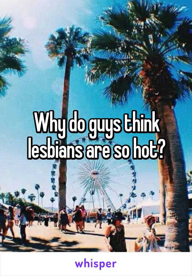 Why do guys think lesbians are so hot?