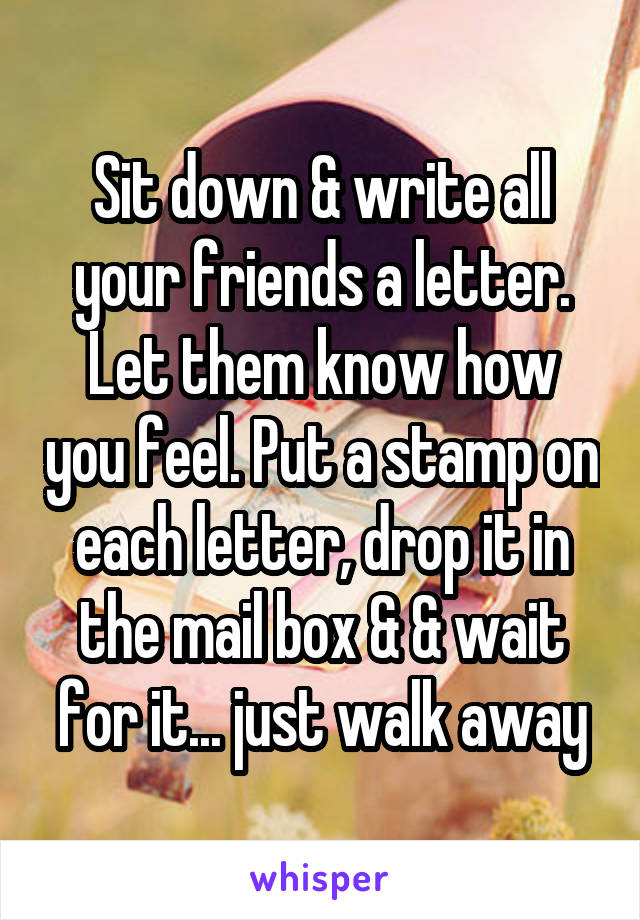Sit down & write all your friends a letter. Let them know how you feel. Put a stamp on each letter, drop it in the mail box & & wait for it... just walk away