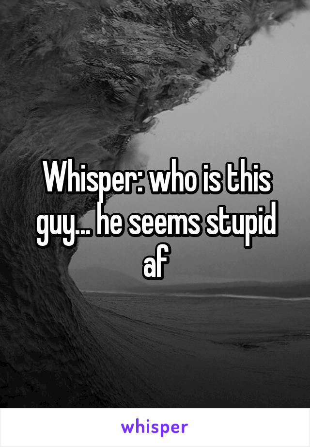 Whisper: who is this guy... he seems stupid af