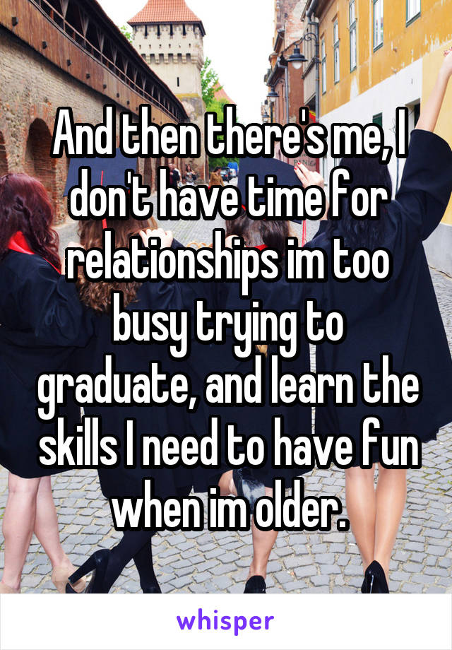 And then there's me, I don't have time for relationships im too busy trying to graduate, and learn the skills I need to have fun when im older.