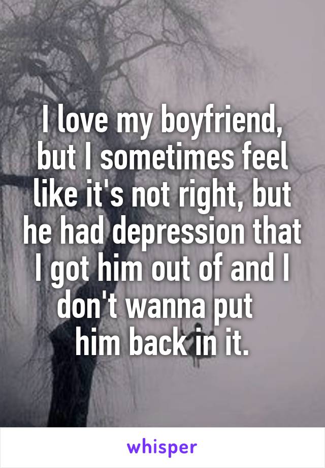 I love my boyfriend, but I sometimes feel like it's not right, but he had depression that I got him out of and I don't wanna put  
him back in it.