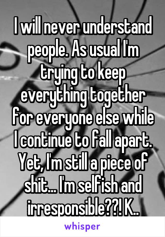 I will never understand people. As usual I'm trying to keep everything together for everyone else while I continue to fall apart. Yet, I'm still a piece of shit... I'm selfish and irresponsible??! K..