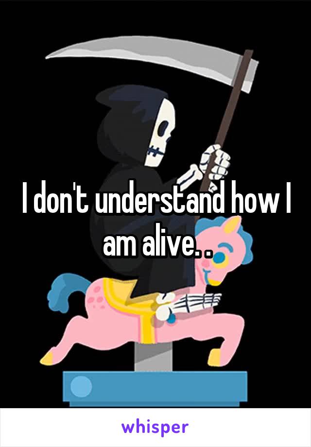 I don't understand how I am alive. .