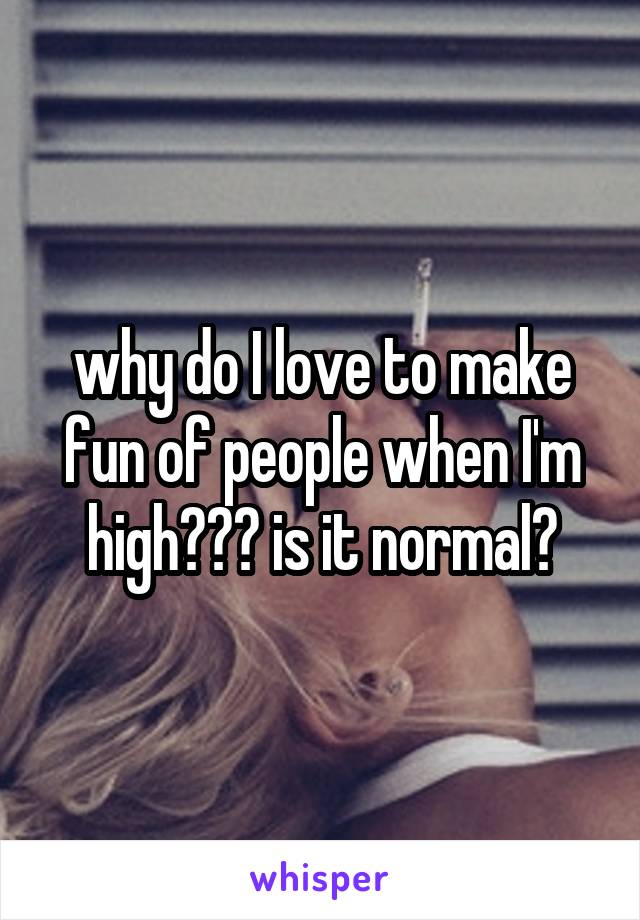 why do I love to make fun of people when I'm high??? is it normal?
