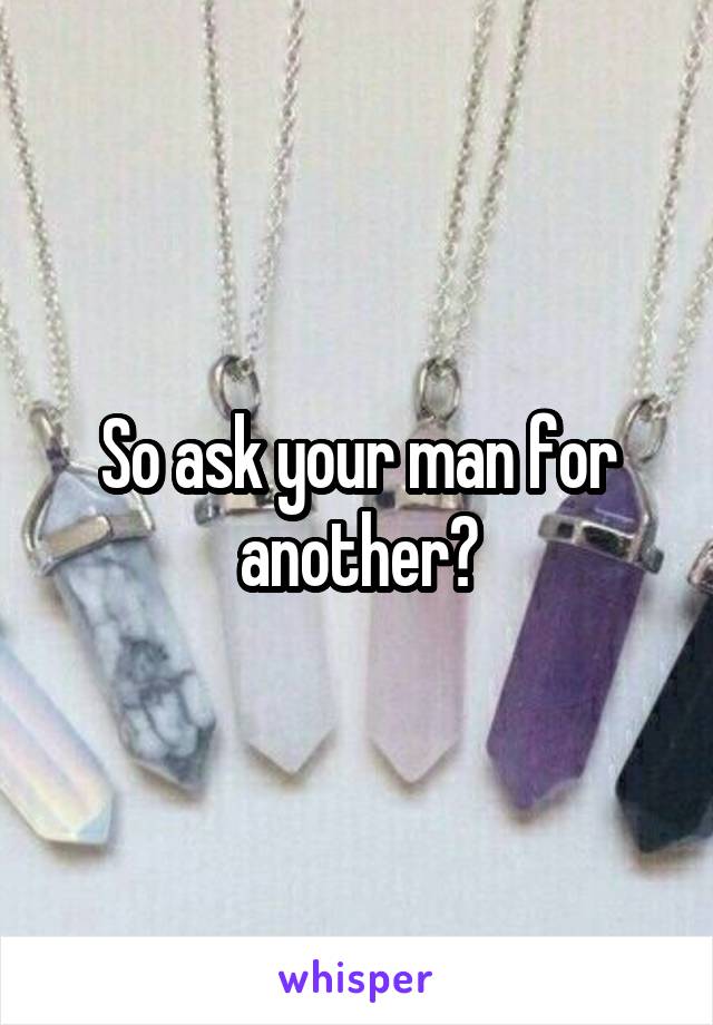 So ask your man for another?
