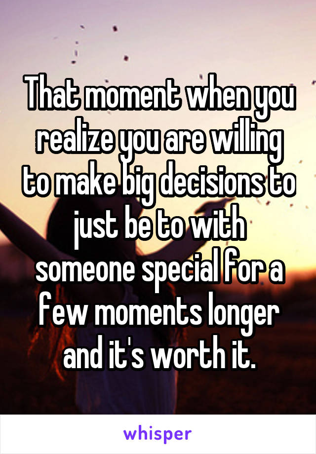 That moment when you realize you are willing to make big decisions to just be to with someone special for a few moments longer and it's worth it.