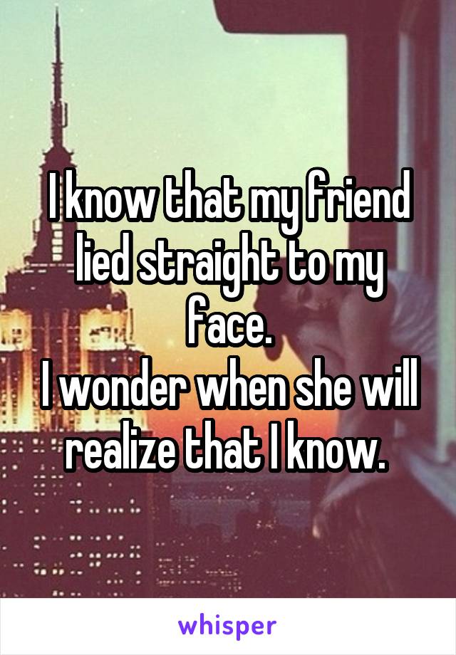 I know that my friend lied straight to my face.
I wonder when she will realize that I know. 
