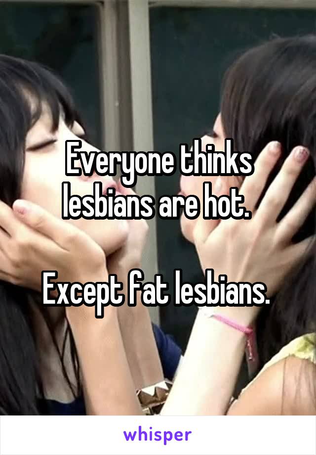 Everyone thinks lesbians are hot. 

Except fat lesbians. 