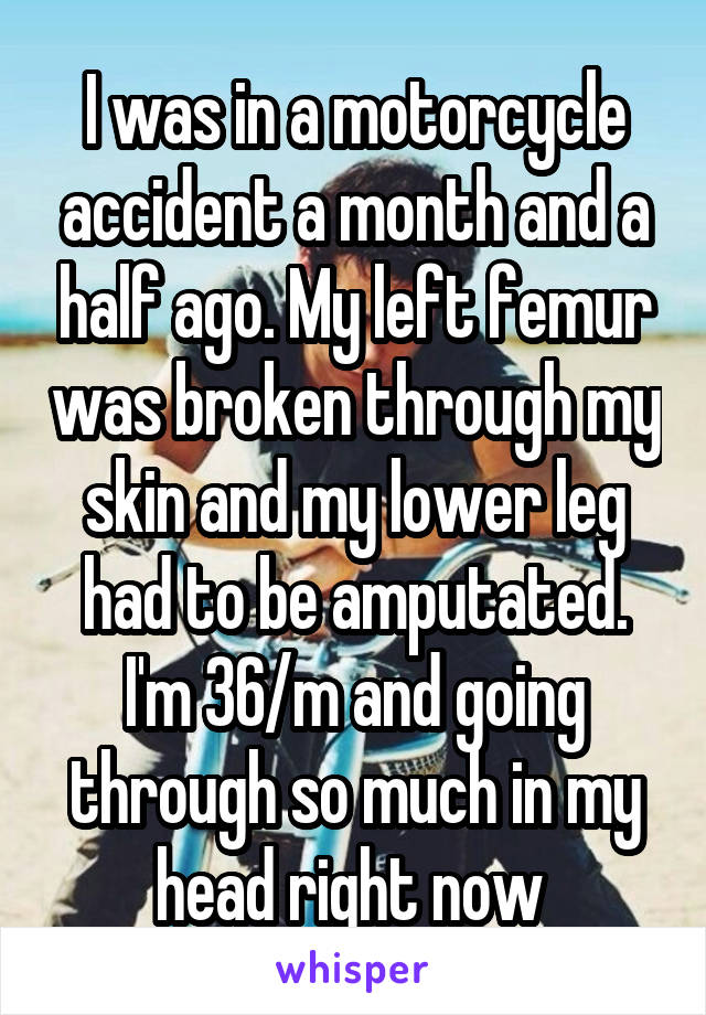 I was in a motorcycle accident a month and a half ago. My left femur was broken through my skin and my lower leg had to be amputated. I'm 36/m and going through so much in my head right now 