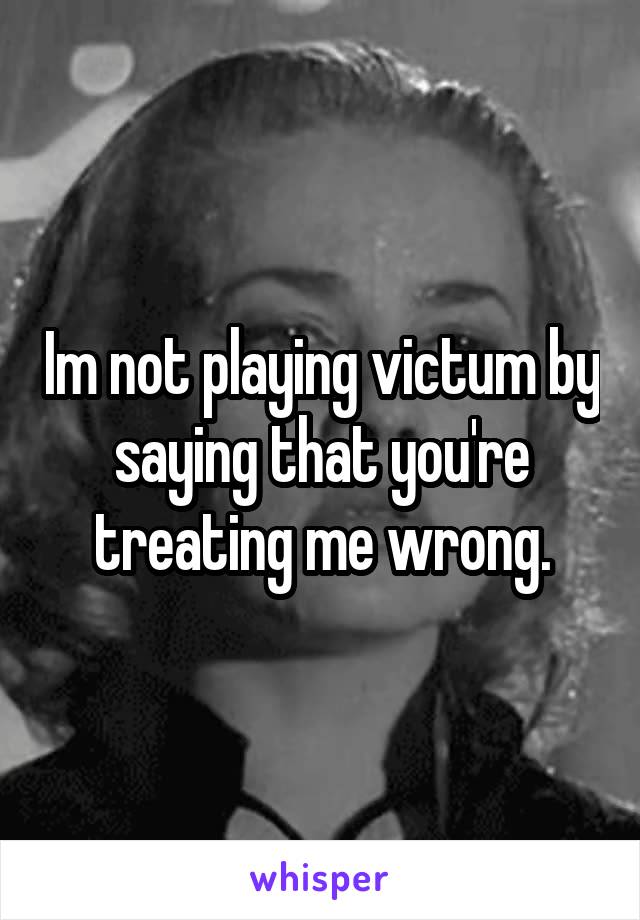 Im not playing victum by saying that you're treating me wrong.