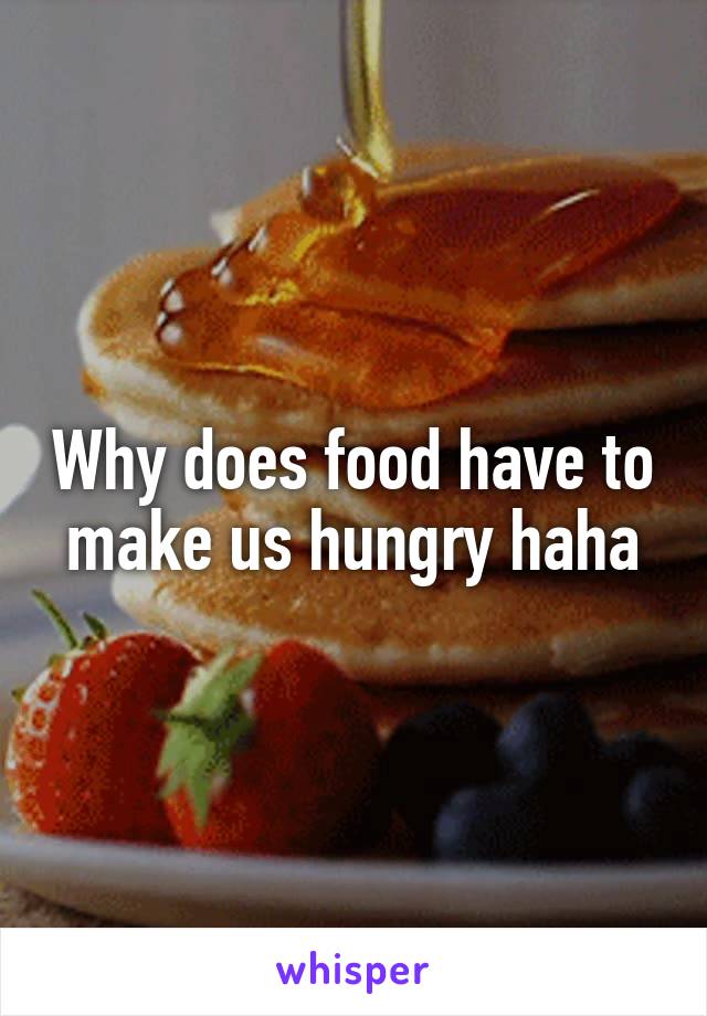 Why does food have to make us hungry haha