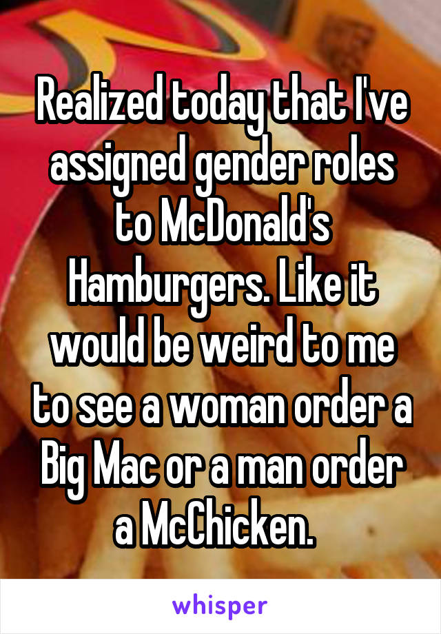 Realized today that I've assigned gender roles to McDonald's Hamburgers. Like it would be weird to me to see a woman order a Big Mac or a man order a McChicken.  