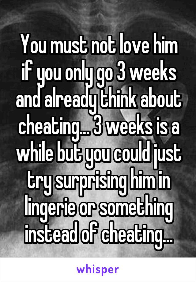 You must not love him if you only go 3 weeks and already think about cheating... 3 weeks is a while but you could just try surprising him in lingerie or something instead of cheating...
