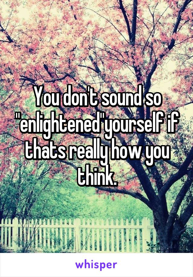 You don't sound so "enlightened"yourself if thats really how you think.