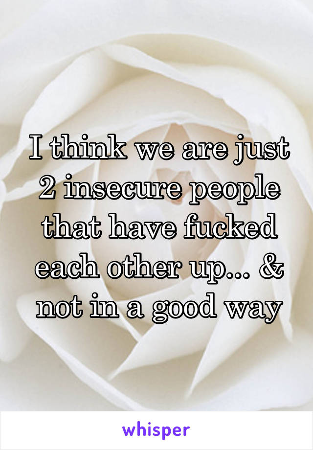 I think we are just 2 insecure people that have fucked each other up... & not in a good way
