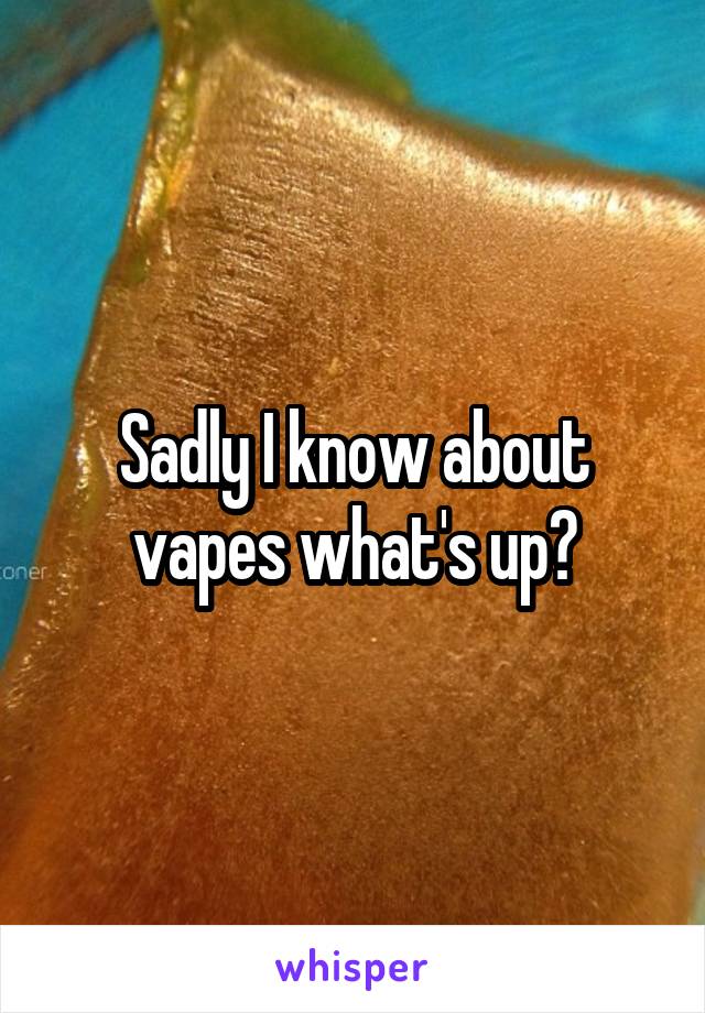 Sadly I know about vapes what's up?