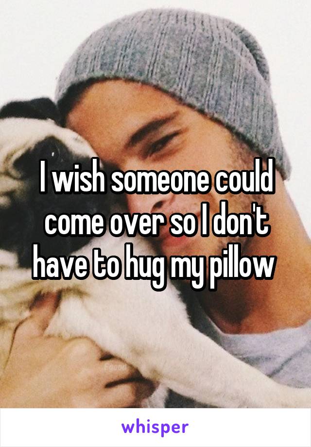 I wish someone could come over so I don't have to hug my pillow 